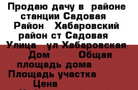 Продаю дачу в  районе станции Садовая › Район ­ Хабаровский район ст.Садовая › Улица ­ ул.Хабаровская › Дом ­ 54 › Общая площадь дома ­ 52 › Площадь участка ­ 650 › Цена ­ 380 000 - Хабаровский край, Хабаровск г. Недвижимость » Дома, коттеджи, дачи продажа   . Хабаровский край